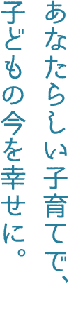 あなたらしい子育てで、子どもの今を幸せに。