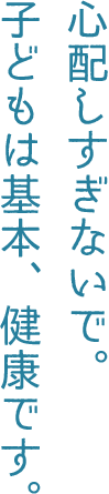心配しすぎないで。子どもは基本、健康です。