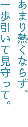 あまり熱くならず、一歩引いて見守って。